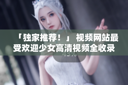 「独家推荐！」 视频网站最受欢迎少女高清视频全收录