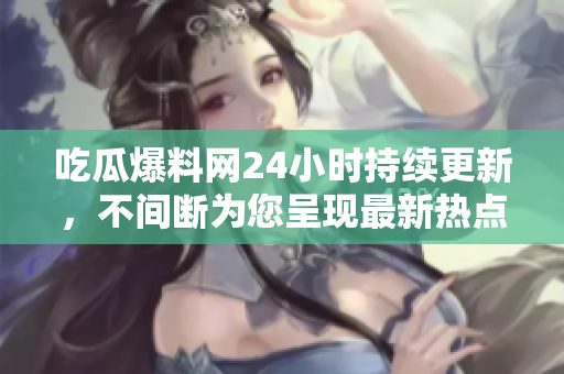 吃瓜爆料网24小时持续更新，不间断为您呈现最新热点！