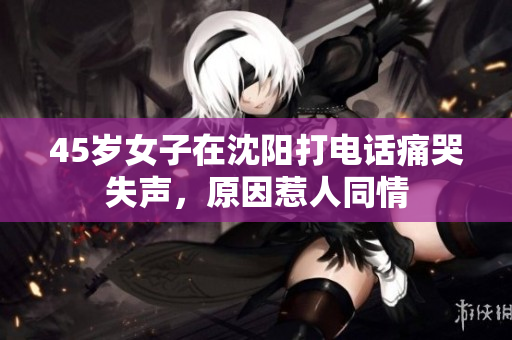 45岁女子在沈阳打电话痛哭失声，原因惹人同情