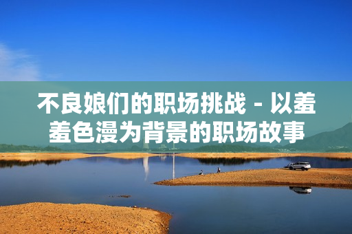 不良娘们的职场挑战 - 以羞羞色漫为背景的职场故事