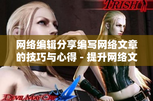 网络编辑分享编写网络文章的技巧与心得 - 提升网络文章撰写技巧，网络编辑心得分享