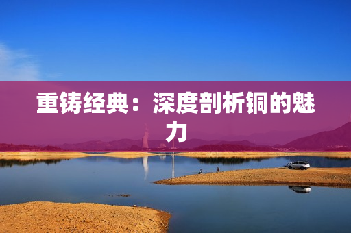 重铸经典：深度剖析铜的魅力