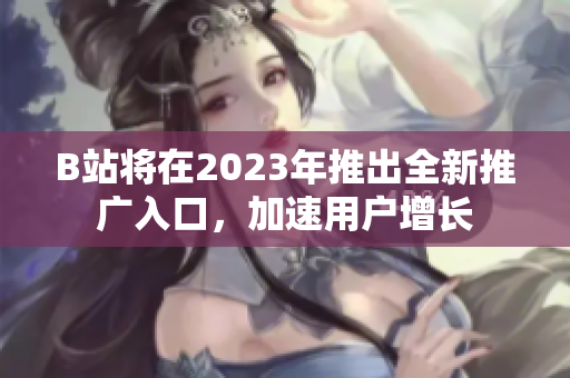 B站将在2023年推出全新推广入口，加速用户增长