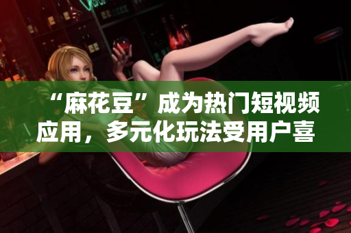 “麻花豆”成为热门短视频应用，多元化玩法受用户喜爱