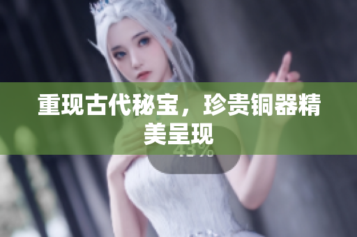 重现古代秘宝，珍贵铜器精美呈现