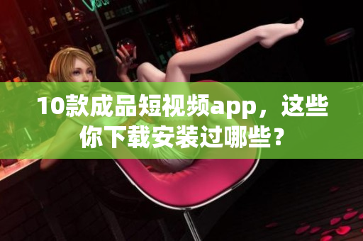 10款成品短视频app，这些你下载安装过哪些？