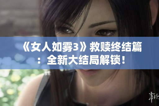 《女人如雾3》救赎终结篇：全新大结局解锁！