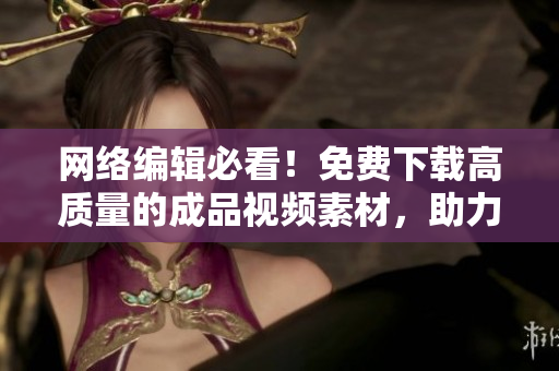 网络编辑必看！免费下载高质量的成品视频素材，助力文章创作！