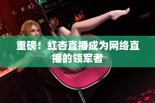 重磅！红杏直播成为网络直播的领军者