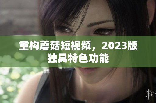 重构蘑菇短视频，2023版独具特色功能