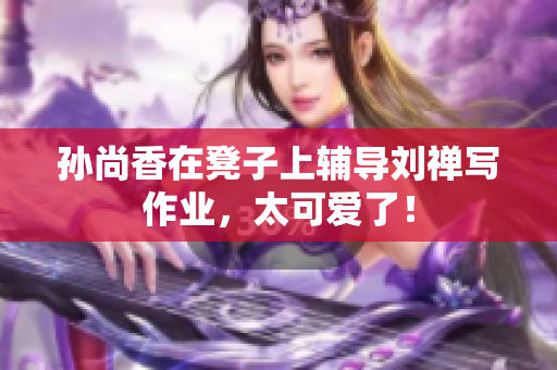 孙尚香在凳子上辅导刘禅写作业，太可爱了！