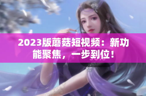 2023版蘑菇短视频：新功能聚焦，一步到位！