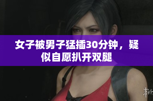 女子被男子猛插30分钟，疑似自愿扒开双腿