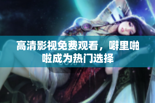 高清影视免费观看，噼里啪啦成为热门选择