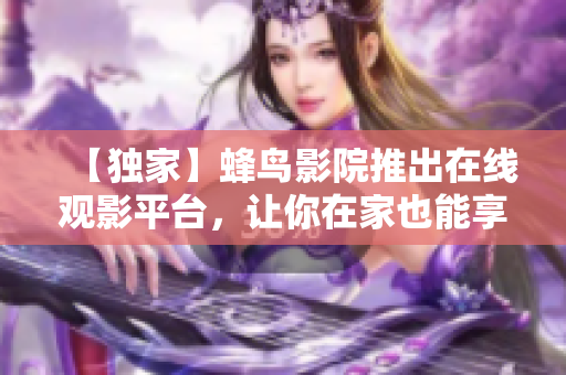 【独家】蜂鸟影院推出在线观影平台，让你在家也能享受顶级影音体验！
