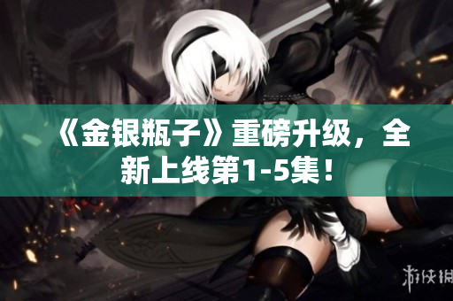 《金银瓶子》重磅升级，全新上线第1-5集！