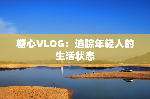 糖心VLOG：追踪年轻人的生活状态