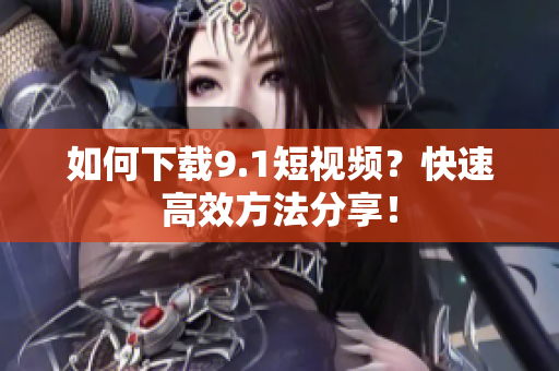 如何下载9.1短视频？快速高效方法分享！