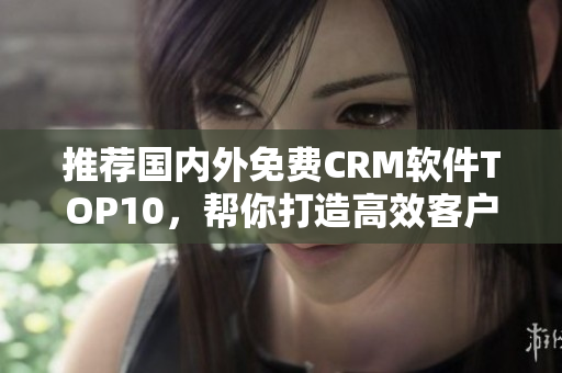 推荐国内外免费CRM软件TOP10，帮你打造高效客户关系！