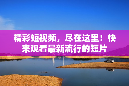 精彩短视频，尽在这里！快来观看最新流行的短片