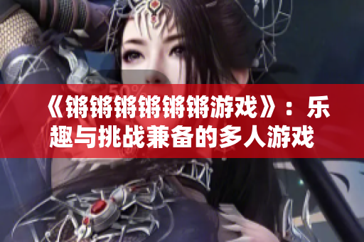 《锵锵锵锵锵锵游戏》：乐趣与挑战兼备的多人游戏
