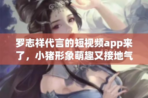 罗志祥代言的短视频app来了，小猪形象萌趣又接地气！
