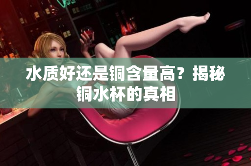水质好还是铜含量高？揭秘铜水杯的真相