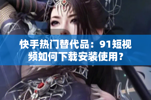 快手热门替代品：91短视频如何下载安装使用？
