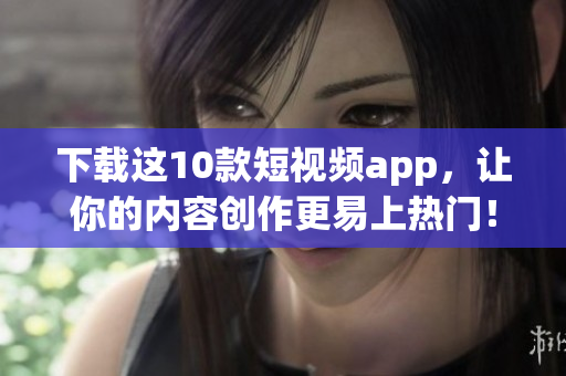 下载这10款短视频app，让你的内容创作更易上热门！
