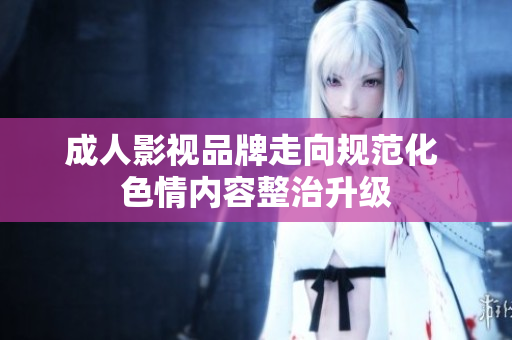 成人影视品牌走向规范化 色情内容整治升级