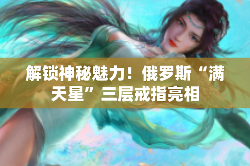 解锁神秘魅力！俄罗斯“满天星”三层戒指亮相