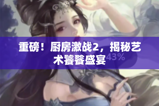 重磅！厨房激战2，揭秘艺术饕餮盛宴