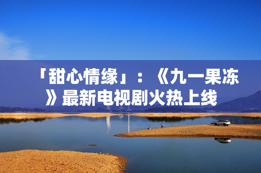 「甜心情缘」：《九一果冻》最新电视剧火热上线