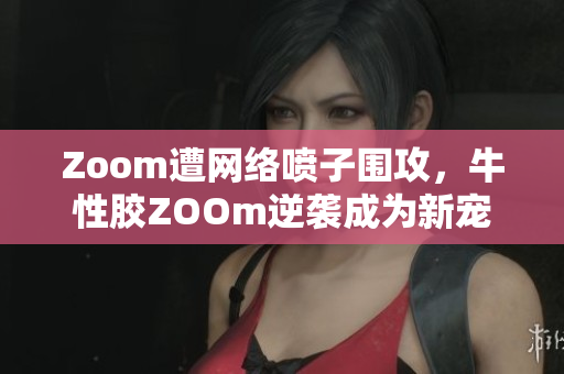Zoom遭网络喷子围攻，牛性胶ZOOm逆袭成为新宠