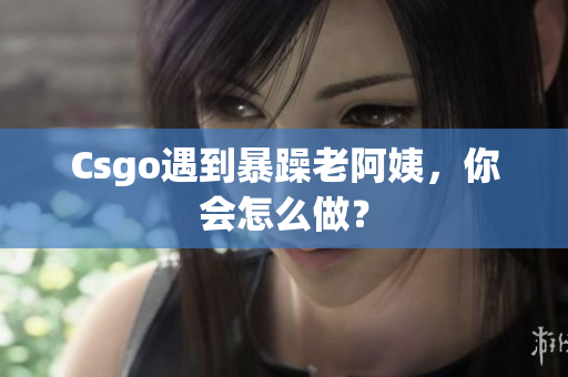 Csgo遇到暴躁老阿姨，你会怎么做？