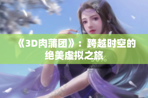 《3D肉蒲团》：跨越时空的绝美虚拟之旅