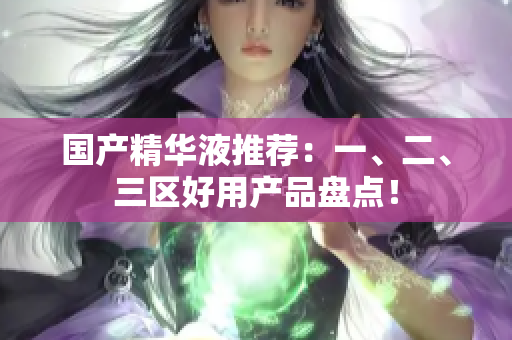 国产精华液推荐：一、二、三区好用产品盘点！