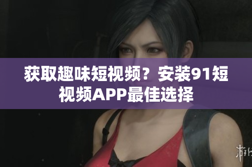 获取趣味短视频？安装91短视频APP最佳选择