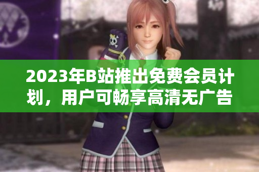 2023年B站推出免费会员计划，用户可畅享高清无广告视频