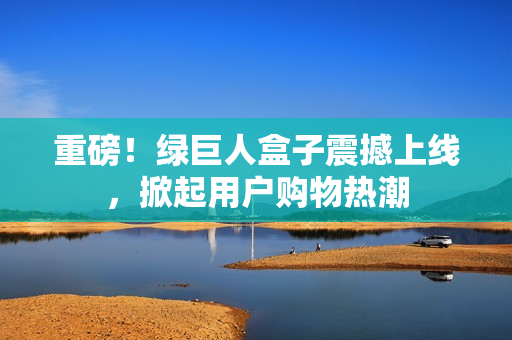 重磅！绿巨人盒子震撼上线，掀起用户购物热潮