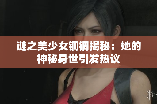 谜之美少女铜铜揭秘：她的神秘身世引发热议