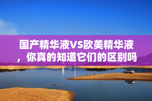 国产精华液VS欧美精华液，你真的知道它们的区别吗？