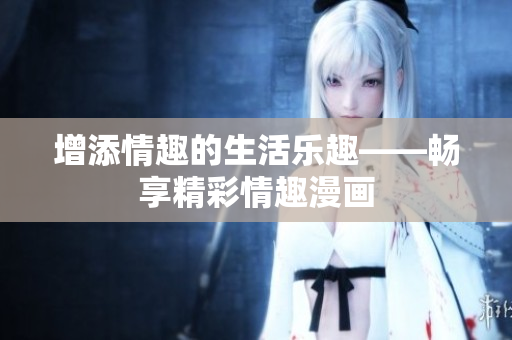 增添情趣的生活乐趣——畅享精彩情趣漫画