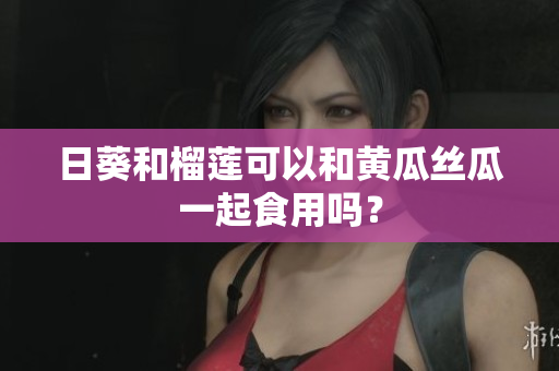 日葵和榴莲可以和黄瓜丝瓜一起食用吗？
