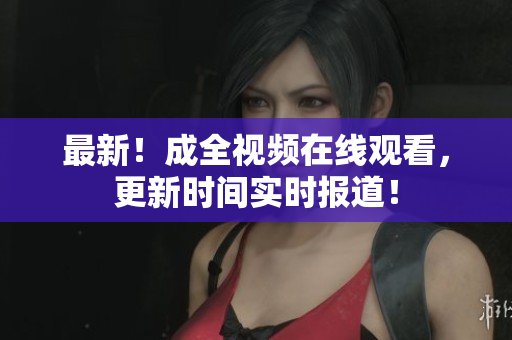 最新！成全视频在线观看，更新时间实时报道！