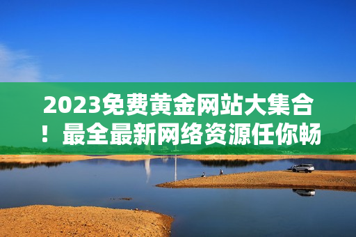 2023免费黄金网站大集合！最全最新网络资源任你畅享！