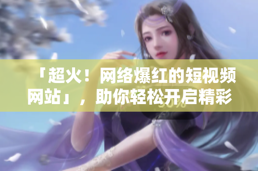 「超火！网络爆红的短视频网站」，助你轻松开启精彩趣味生活！