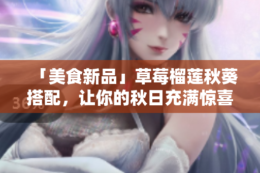 「美食新品」草莓榴莲秋葵搭配，让你的秋日充满惊喜！