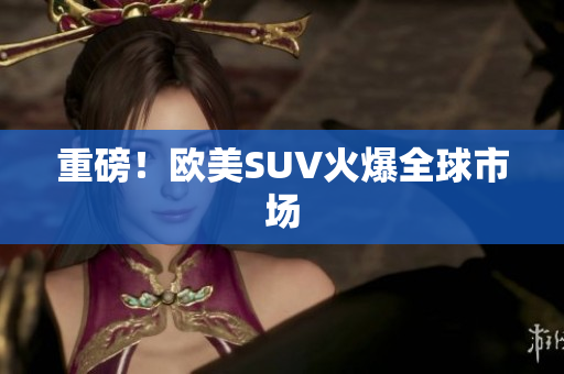 重磅！欧美SUV火爆全球市场