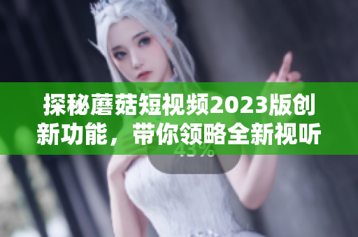 探秘蘑菇短视频2023版创新功能，带你领略全新视听体验